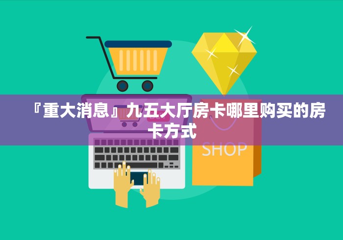 『重大消息』九五大厅房卡哪里购买的房卡方式 『重大消息』九五大厅房卡哪里购买的房卡方式