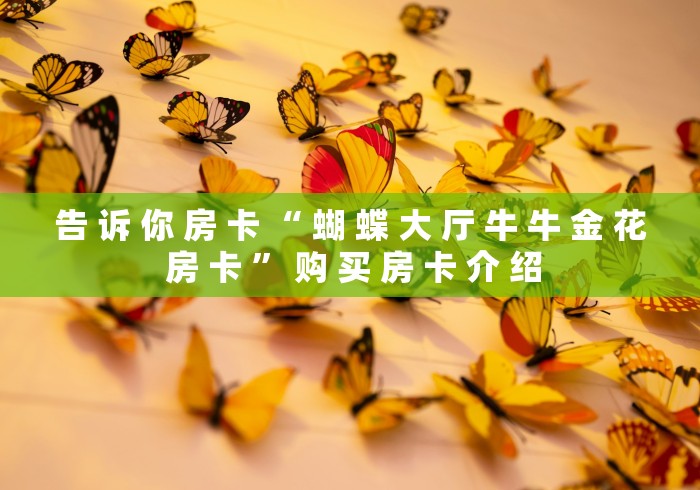 告 诉 你 房 卡 “ 蝴 蝶 大 厅 牛 牛 金 花 房 卡 ” 购 买 房 卡 介 绍	